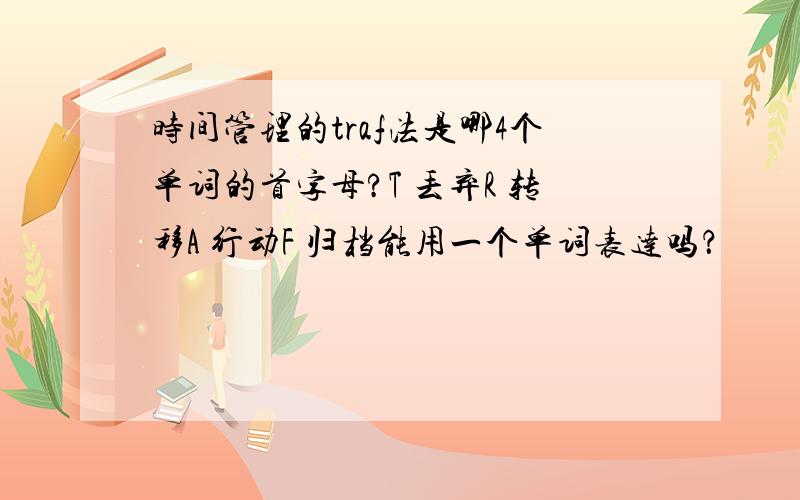 时间管理的traf法是哪4个单词的首字母?T 丢弃R 转移A 行动F 归档能用一个单词表达吗？