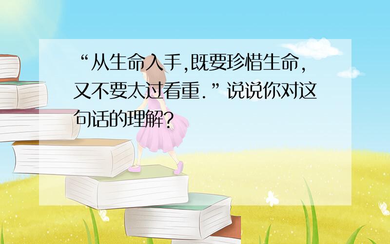 “从生命入手,既要珍惜生命,又不要太过看重.”说说你对这句话的理解?