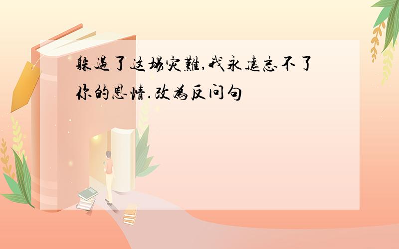 躲过了这场灾难,我永远忘不了你的恩情.改为反问句