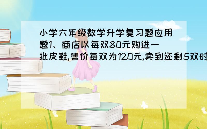 小学六年级数学升学复习题应用题1、商店以每双80元购进一批皮鞋,售价每双为120元,卖到还剩5双时,除成本外还获利2040元.这批皮鞋共有多少双?2、仓库有一批货物,运走的货物与剩下的货物的