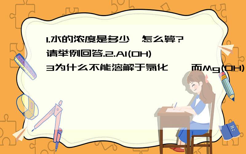 1.水的浓度是多少,怎么算?请举例回答.2.Al(OH)3为什么不能溶解于氯化铵,而Mg(OH)2就可以溶解?3.往AgCl溶液中加氨水,会变成 Ag（NH3）2+,那向Ag(NH3)2OH加入NaCl会怎么反应呢?4.溶解度大小与哪些因素