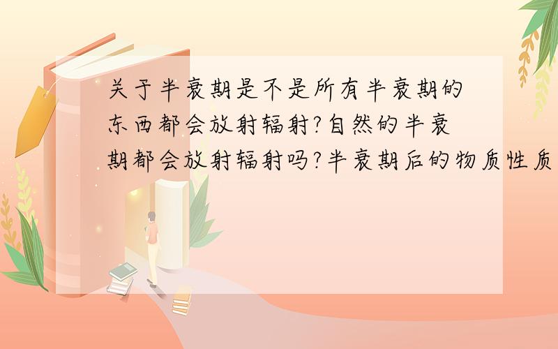 关于半衰期是不是所有半衰期的东西都会放射辐射?自然的半衰期都会放射辐射吗?半衰期后的物质性质和原物质差别会很大吗?怎么保存使之不发生半衰期.