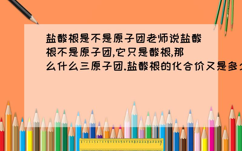 盐酸根是不是原子团老师说盐酸根不是原子团,它只是酸根,那么什么三原子团.盐酸根的化合价又是多少.