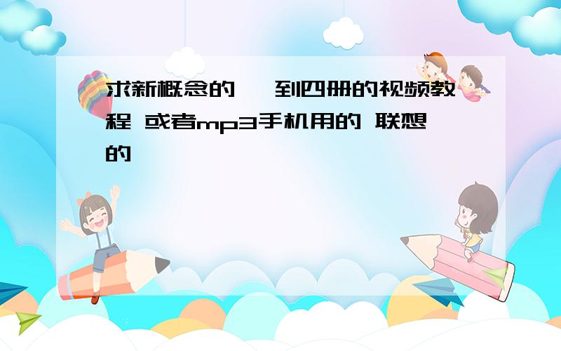 求新概念的 一到四册的视频教程 或者mp3手机用的 联想的