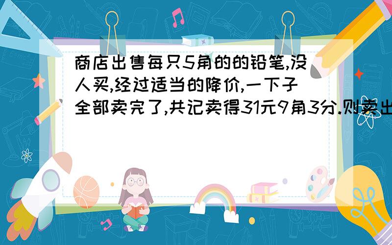 商店出售每只5角的的铅笔,没人买,经过适当的降价,一下子全部卖完了,共记卖得31元9角3分.则卖出（）只铅笔,每只降价（）元.