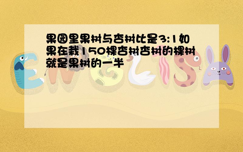 果园里果树与杏树比是3:1如果在栽150棵杏树杏树的棵树就是果树的一半