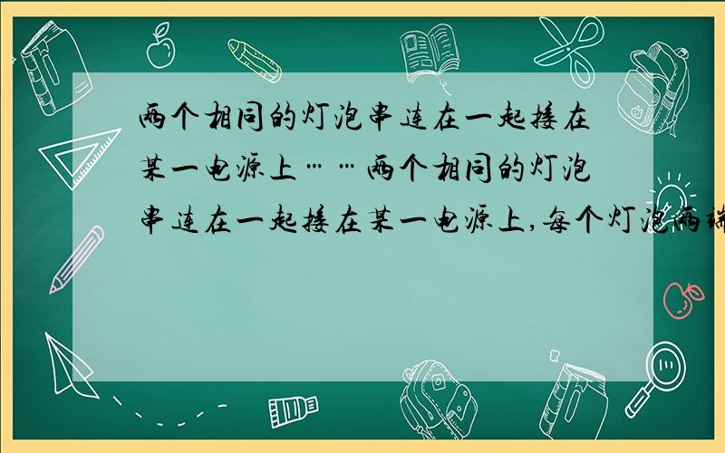 两个相同的灯泡串连在一起接在某一电源上……两个相同的灯泡串连在一起接在某一电源上,每个灯泡两端的电压为U1,若把这两个灯泡并联接在原电源上,每个灯泡的电压为U2,则U1比u2?A 1:1 B 2:1