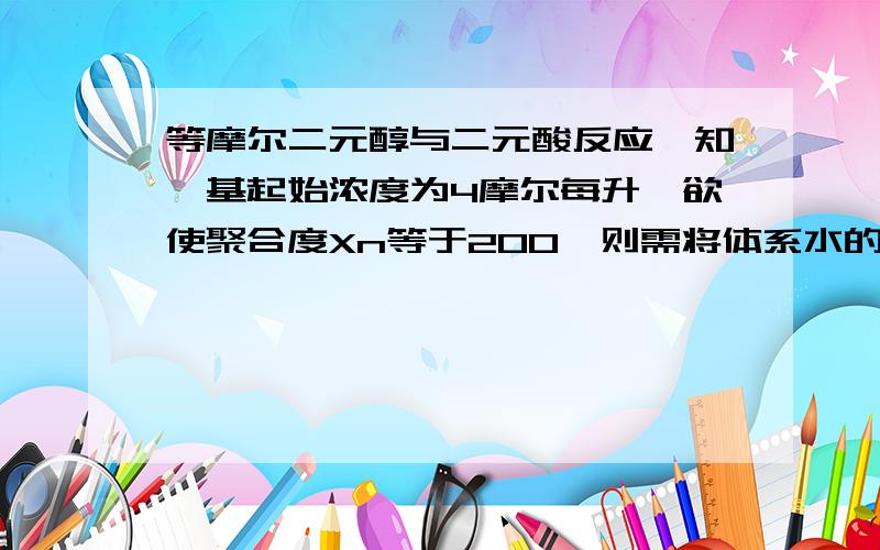 等摩尔二元醇与二元酸反应,知羧基起始浓度为4摩尔每升,欲使聚合度Xn等于200,则需将体系水的浓度降至多少?