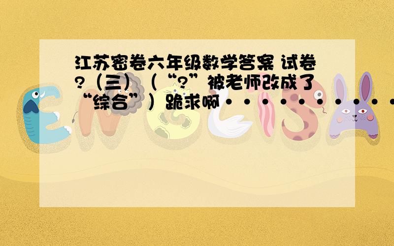 江苏密卷六年级数学答案 试卷?（三）（“?”被老师改成了“综合”）跪求啊················