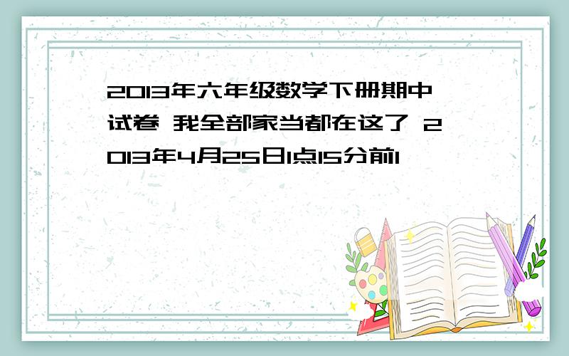 2013年六年级数学下册期中试卷 我全部家当都在这了 2013年4月25日1点15分前1