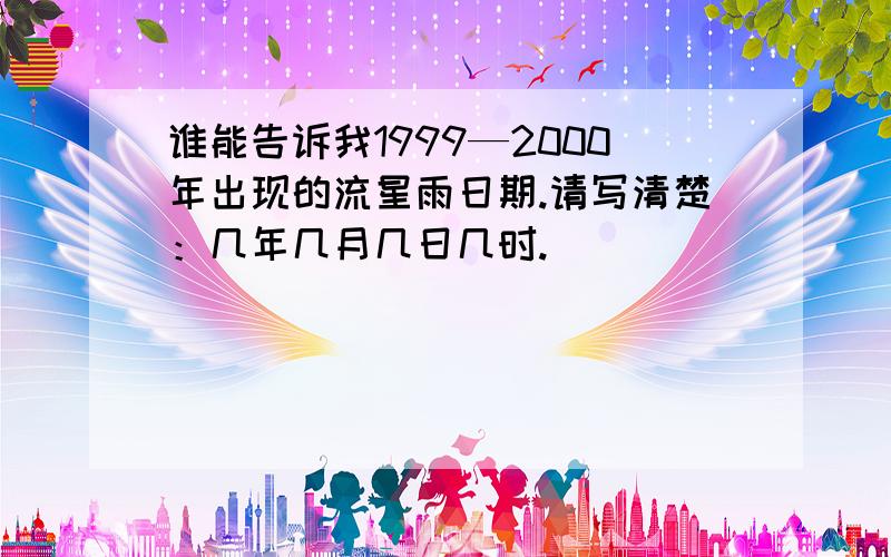 谁能告诉我1999—2000年出现的流星雨日期.请写清楚：几年几月几日几时.