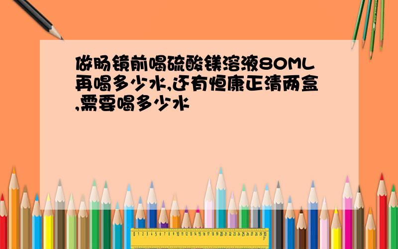 做肠镜前喝硫酸镁溶液80ML再喝多少水,还有恒康正清两盒,需要喝多少水