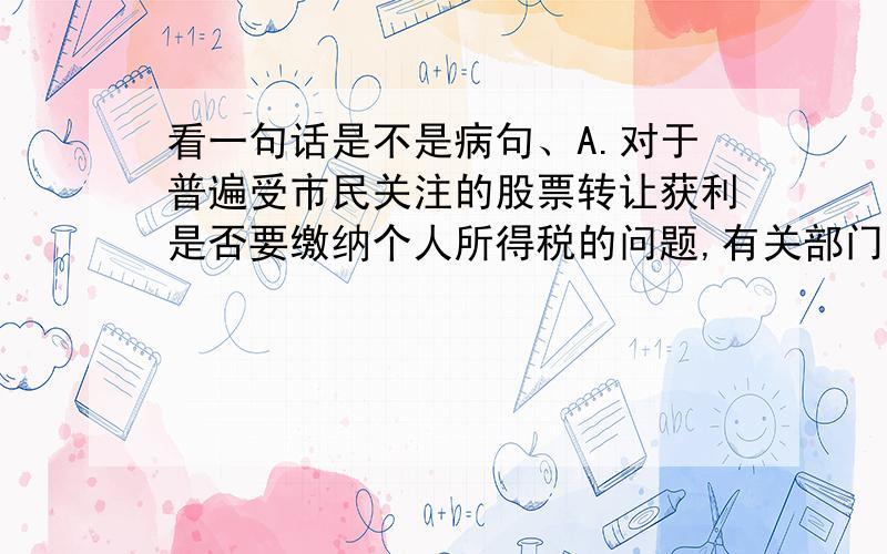 看一句话是不是病句、A.对于普遍受市民关注的股票转让获利是否要缴纳个人所得税的问题,有关部门尚未进行专门研究.B.现在中央在民生方面做出了很大努力,实际效果还要看高中级干部执行