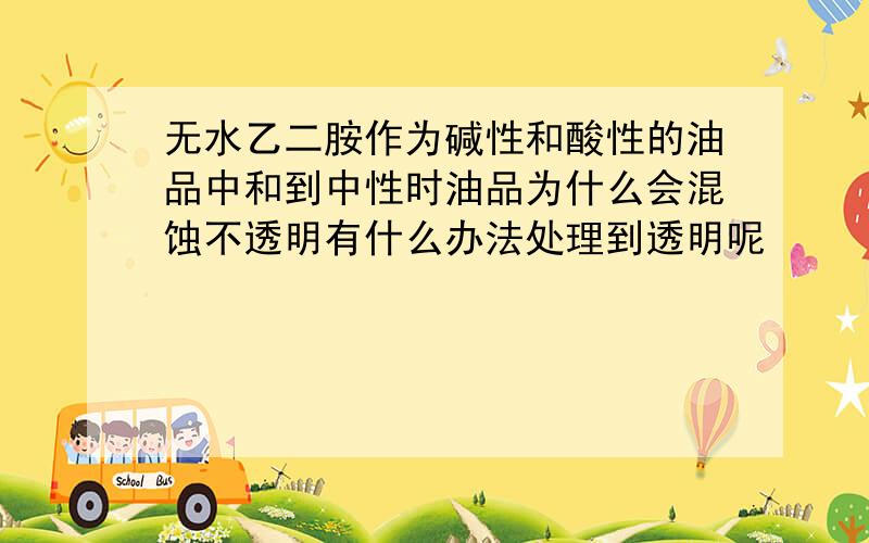 无水乙二胺作为碱性和酸性的油品中和到中性时油品为什么会混蚀不透明有什么办法处理到透明呢