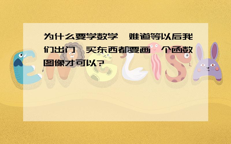 为什么要学数学,难道等以后我们出门、买东西都要画一个函数图像才可以?