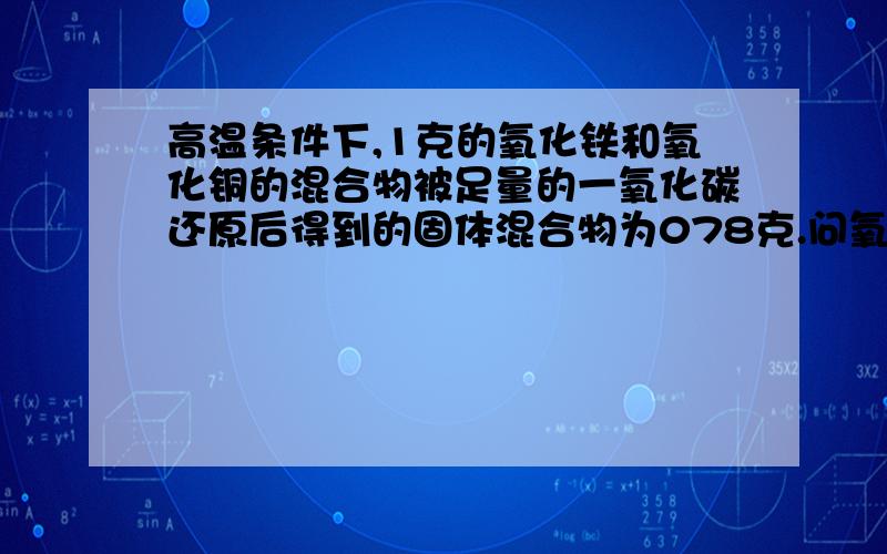 高温条件下,1克的氧化铁和氧化铜的混合物被足量的一氧化碳还原后得到的固体混合物为078克.问氧化铁和氧化铜各多少克是0.78克