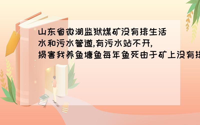 山东省微湖监狱煤矿没有排生活水和污水管道,有污水站不开,损害我养鱼塘鱼每年鱼死由于矿上没有排水管道80年-90年淹农村土地二三百亩,严重损害农村土地.1991年我村[界排口村]建设养鱼塘,