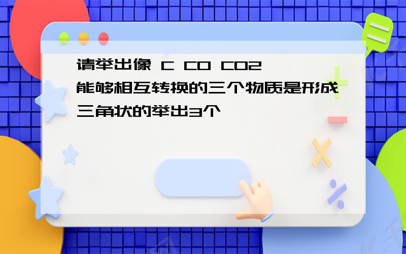 请举出像 C CO CO2 能够相互转换的三个物质是形成三角状的举出3个