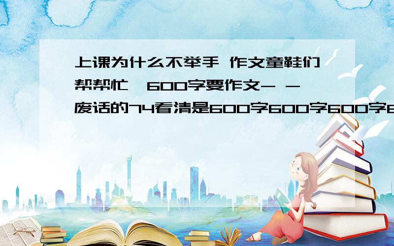 上课为什么不举手 作文童鞋们帮帮忙≥600字要作文- -废话的74看清是600字600字600字600字600600600字字600字字 全班没个举手的，只是没人sss