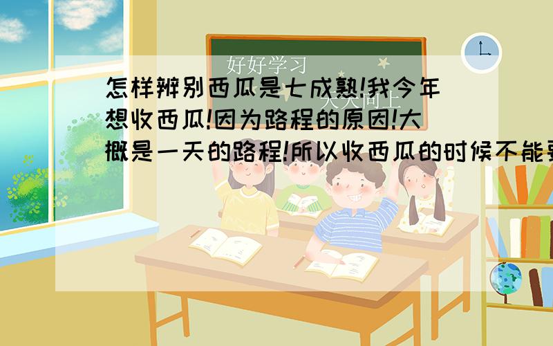 怎样辨别西瓜是七成熟!我今年想收西瓜!因为路程的原因!大概是一天的路程!所以收西瓜的时候不能要全熟的!只能要 七成熟 左右的!请问怎样鉴别西瓜是不是七成熟!还有应该注意什么!