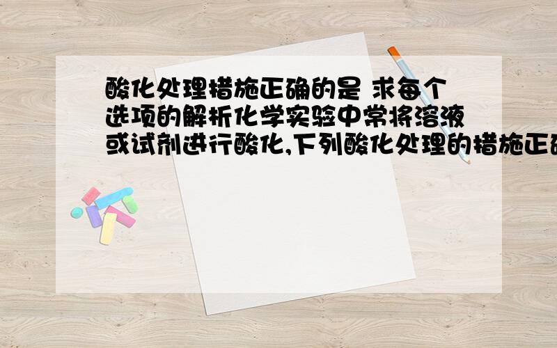 酸化处理措施正确的是 求每个选项的解析化学实验中常将溶液或试剂进行酸化,下列酸化处理的措施正确的是（　　）A．定性检验SO32-,将BaCl2溶液用HNO3酸化B．为提高高锰酸钾溶液的氧化能力