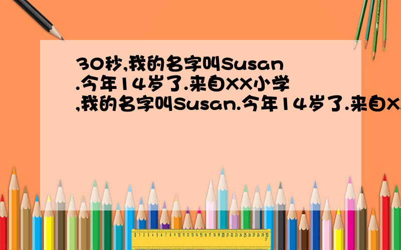 30秒,我的名字叫Susan.今年14岁了.来自XX小学,我的名字叫Susan.今年14岁了.来自XX小学,是一个活泼开朗的小女孩,我的爱好很多,我喜欢弹古筝、跳舞,画画和看书,我还很喜欢学习,应为学习时会很