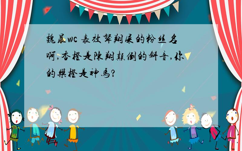 魏晨wc 表效颦翔屎的粉丝名啊,香橙是陈翔颠倒的斜音,你的乐橙是神马?