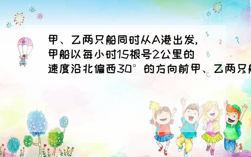 甲、乙两只船同时从A港出发,甲船以每小时15根号2公里的速度沿北偏西30°的方向前甲、乙两只船同时从A港出发，甲船以每小时15根号2公里的速度沿北偏西30°的方向前进，乙船以每小时15公里