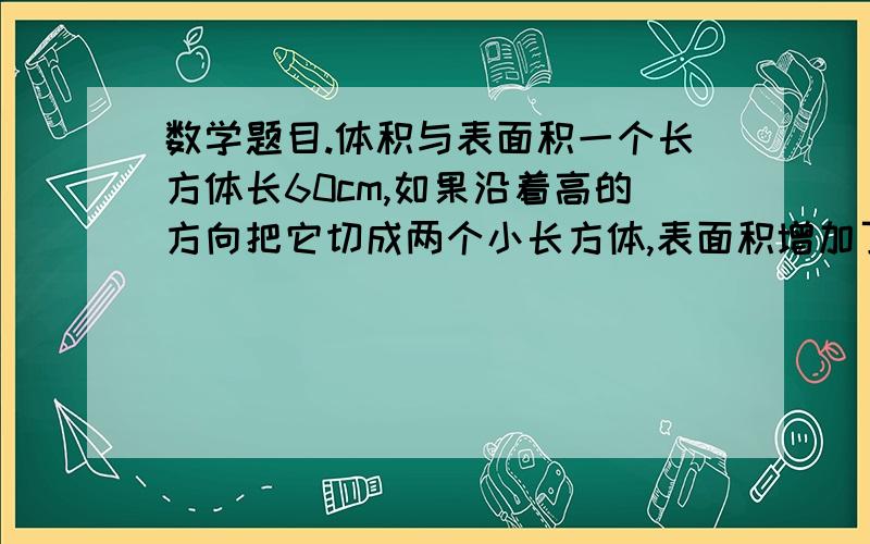 数学题目.体积与表面积一个长方体长60cm,如果沿着高的方向把它切成两个小长方体,表面积增加了50平方厘米,原来长方形的体积是多少?急需!限时10分钟啊