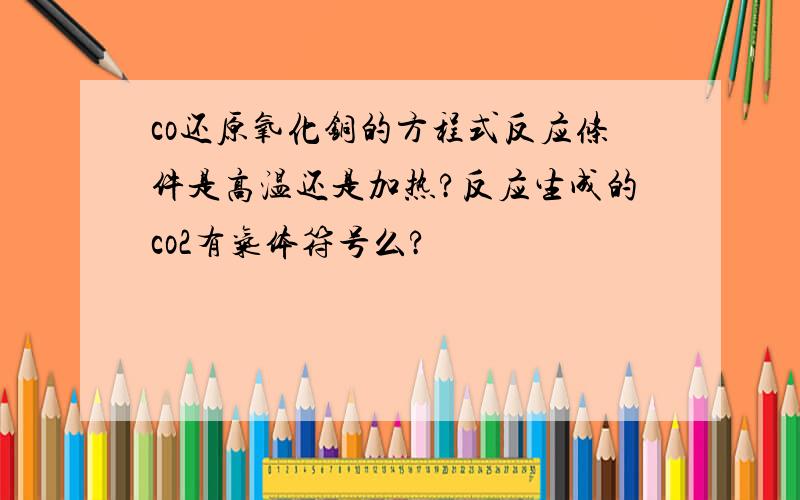 co还原氧化铜的方程式反应条件是高温还是加热?反应生成的co2有气体符号么?