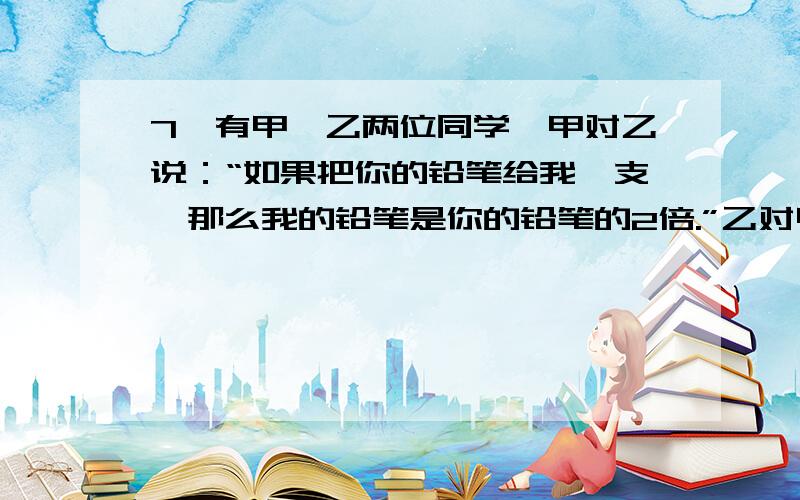 7、有甲、乙两位同学,甲对乙说：“如果把你的铅笔给我一支,那么我的铅笔是你的铅笔的2倍.”乙对甲说：“如果把你的铅笔给我一支,那么我的铅笔和你的一样多.”问他们各有多少支铅笔?