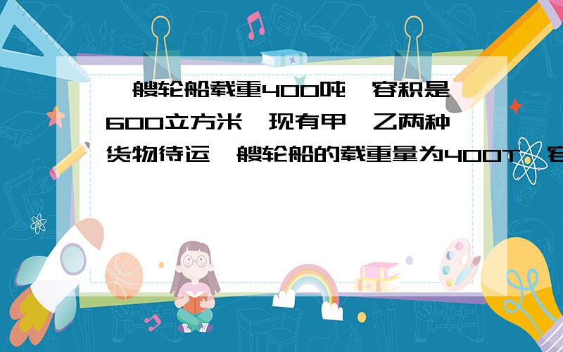 一艘轮船载重400吨,容积是600立方米,现有甲、乙两种货物待运一艘轮船的载重量为400T,容积为600立方米,现有甲乙两种货物要装,甲货物每立方米3吨,乙货物每吨2立方米,求怎样混装这两种货物,