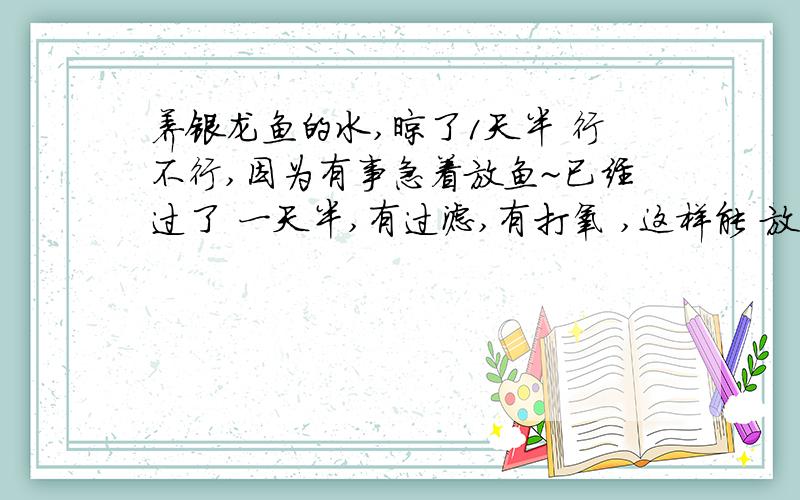 养银龙鱼的水,晾了1天半 行不行,因为有事急着放鱼~已经过了 一天半,有过滤,有打氧 ,这样能 放鱼了么?