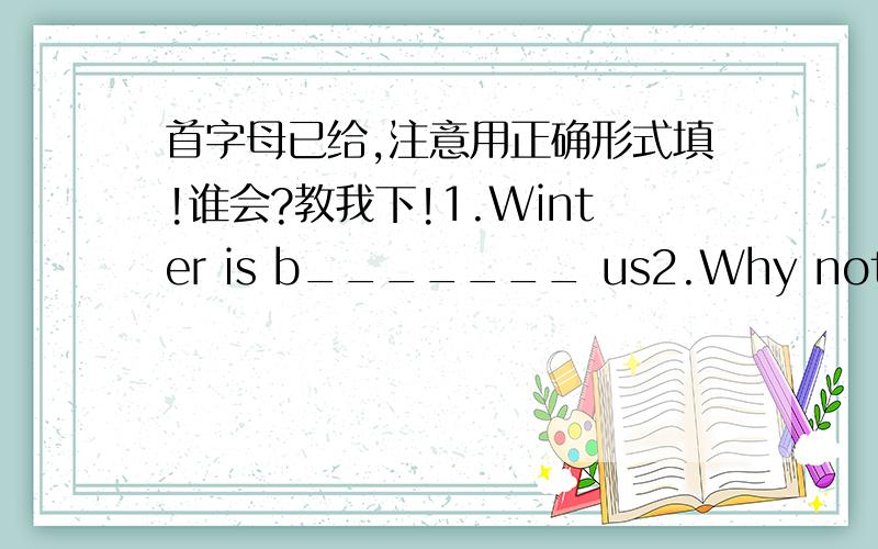 首字母已给,注意用正确形式填!谁会?教我下!1.Winter is b_______ us2.Why not s________your wings and visit France?3.France is f________for its food.4.Students from different countries go to France to f_____their studies.5.People are sta