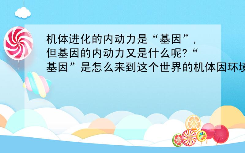 机体进化的内动力是“基因”,但基因的内动力又是什么呢?“基因”是怎么来到这个世界的机体因环境而变异,进化,是基因的内因,基因的“想存在”使然 可又是什么使基因想存在的呢...