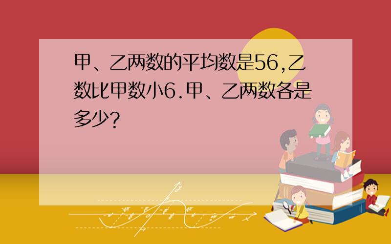 甲、乙两数的平均数是56,乙数比甲数小6.甲、乙两数各是多少?