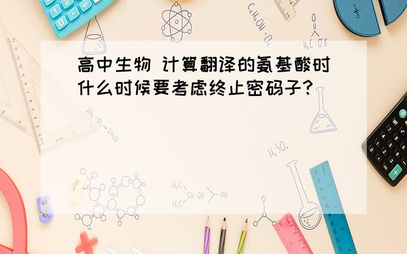 高中生物 计算翻译的氨基酸时什么时候要考虑终止密码子?