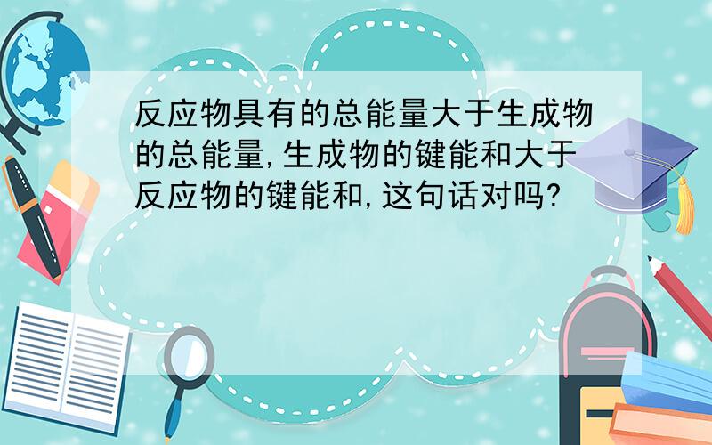 反应物具有的总能量大于生成物的总能量,生成物的键能和大于反应物的键能和,这句话对吗?