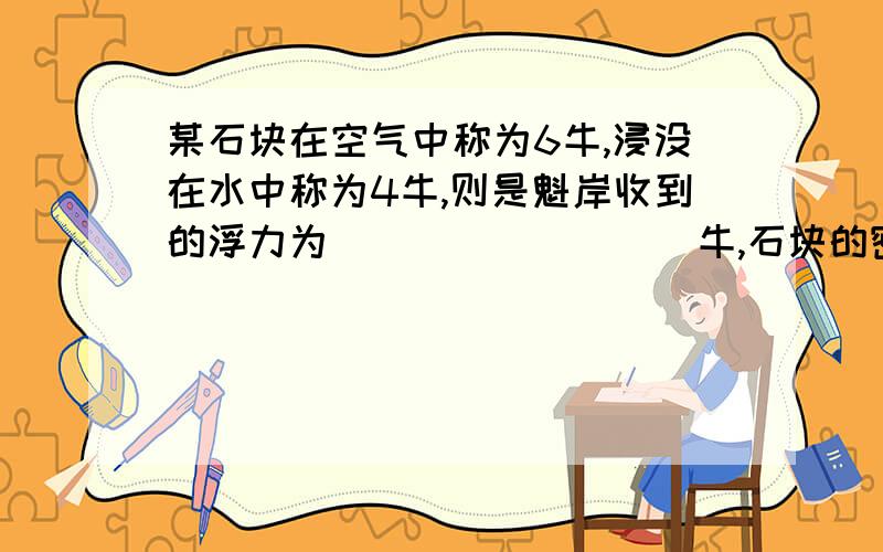 某石块在空气中称为6牛,浸没在水中称为4牛,则是魁岸收到的浮力为_________牛,石块的密度为_______有一方木块重10牛,当他浮在水面上时,露出水面的部分是它体积的四分之一,则此木块受到的浮