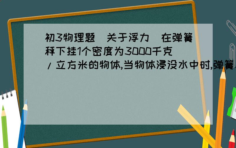 初3物理题(关于浮力)在弹簧秤下挂1个密度为3000千克/立方米的物体,当物体浸没水中时,弹簧秤示数是98牛,当物体浸没在另一种液体中时,弹簧秤示数是58.8牛,求这种液体的密度是多少千克/立方