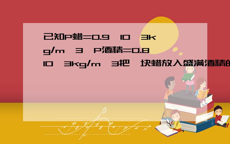 已知P蜡=0.9*10^3kg/m^3,P酒精=0.8*10^3kg/m^3把一块蜡放入盛满酒精的容器中,溢出酒精的质量为4g;若把该蜡放入盛满水的容器中,则溢出水的质量是多少?3Q