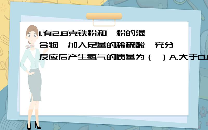 1.有2.8克铁粉和镁粉的混合物,加入足量的稀硫酸,充分反应后产生氢气的质量为（ ）A.大于0.1克 B.等于0.1克 C.小于0.1克 请说出解题思路和详细过程,``