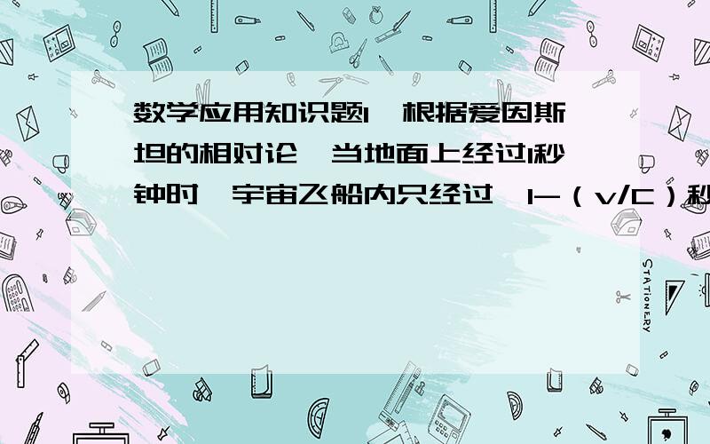 数学应用知识题1、根据爱因斯坦的相对论,当地面上经过1秒钟时,宇宙飞船内只经过√1-（v/C）秒.公式中的C是光速（30万千米）,v是宇宙飞船的速度.现假定有一对姐妹,姐姐20岁,妹妹15岁.姐姐