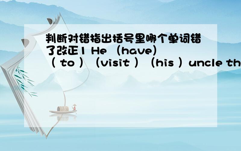 判断对错指出括号里哪个单词错了改正1 He （have）（ to ）（visit ）（his ）uncle this Sunday 2 My（ favorite ）(foods )(is )rice (and) fish 3 ( Would )you like (carry) (some )water (for )me?4 I (want )(open) (the )window.What