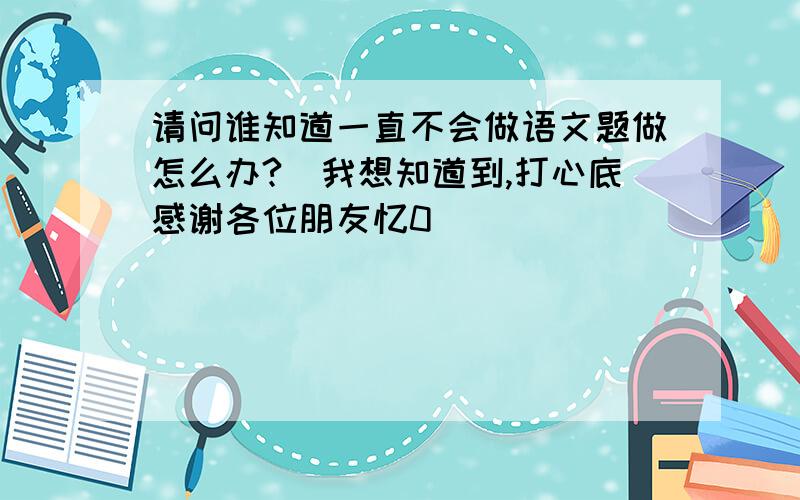 请问谁知道一直不会做语文题做怎么办?　我想知道到,打心底感谢各位朋友忆0