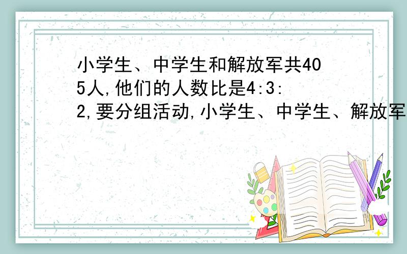 小学生、中学生和解放军共405人,他们的人数比是4:3:2,要分组活动,小学生、中学生、解放军各族人数都相等,每组最多有多少人?活动中,小学生、中学生和解放军各有多少组?