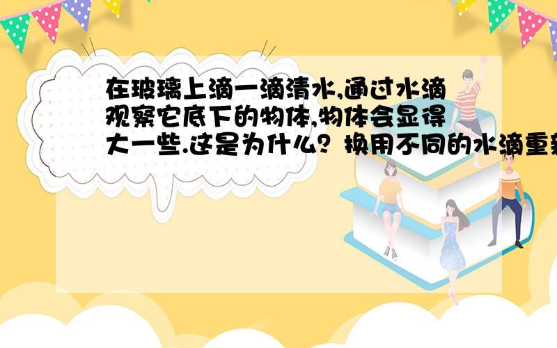 在玻璃上滴一滴清水,通过水滴观察它底下的物体,物体会显得大一些.这是为什么？换用不同的水滴重新实验，比较不同水滴的放大作用的大小，由此说明了凸透镜的焦距与放大倍数有什么关