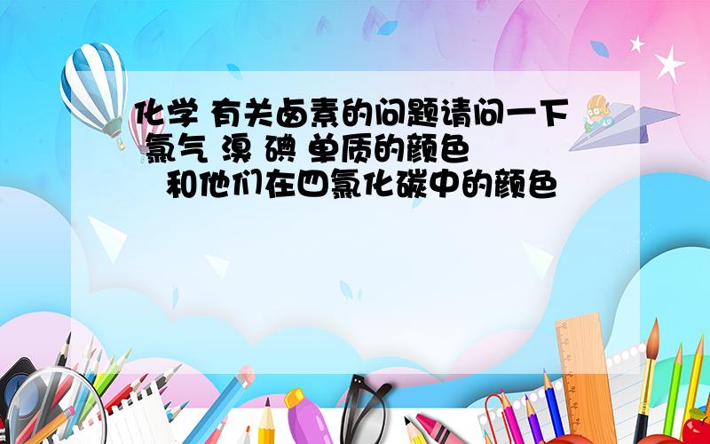 化学 有关卤素的问题请问一下 氯气 溴 碘 单质的颜色    和他们在四氯化碳中的颜色