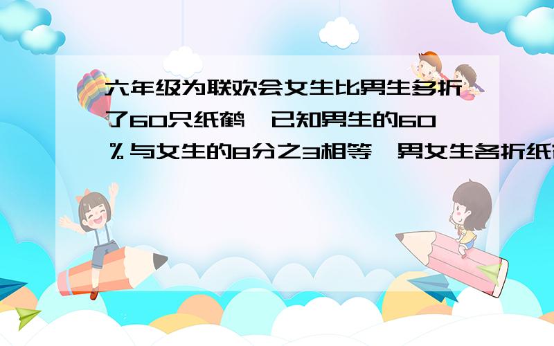 六年级为联欢会女生比男生多折了60只纸鹤,已知男生的60％与女生的8分之3相等,男女生各折纸鹤多少只