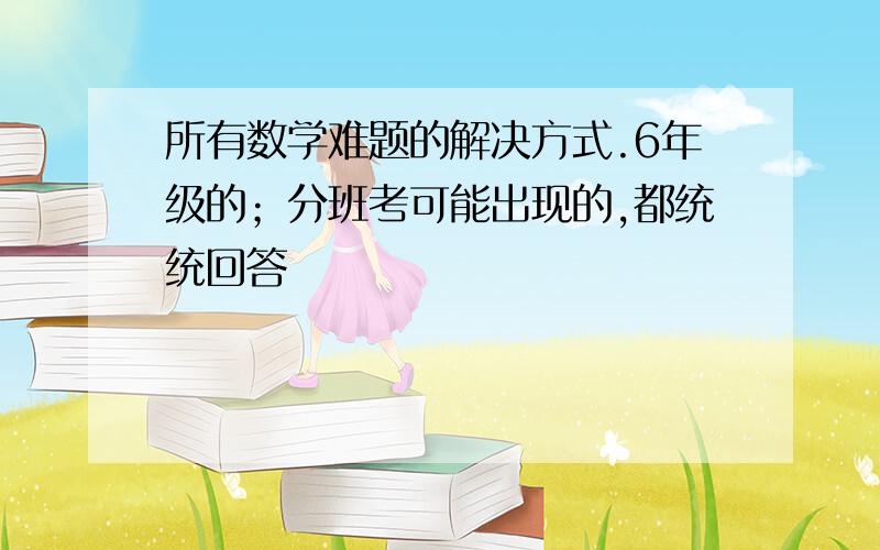 所有数学难题的解决方式.6年级的；分班考可能出现的,都统统回答